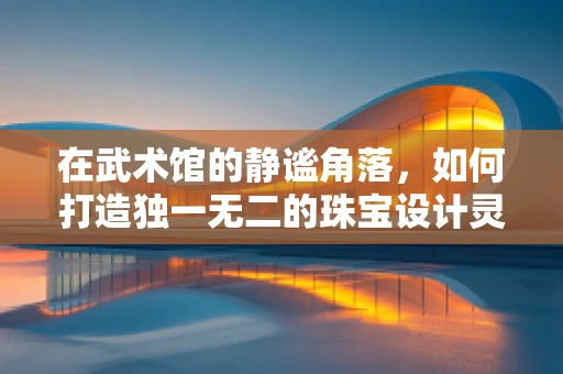 在武术馆的静谧角落，如何打造独一无二的珠宝设计灵感？
