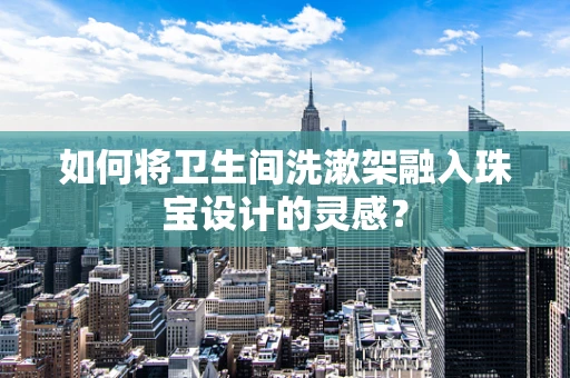 如何将卫生间洗漱架融入珠宝设计的灵感？