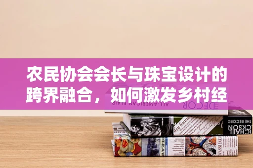 农民协会会长与珠宝设计的跨界融合，如何激发乡村经济新活力？