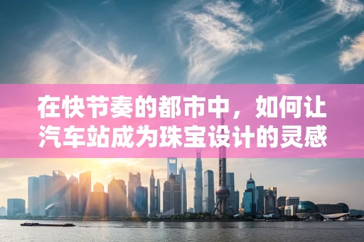在快节奏的都市中，如何让汽车站成为珠宝设计的灵感源泉？