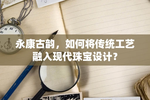永康古韵，如何将传统工艺融入现代珠宝设计？