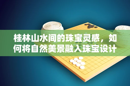 桂林山水间的珠宝灵感，如何将自然美景融入珠宝设计？