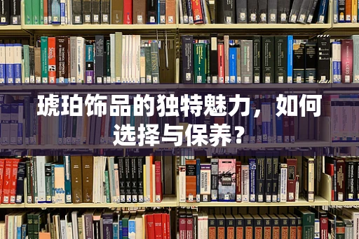 琥珀饰品的独特魅力，如何选择与保养？