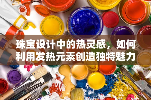 珠宝设计中的热灵感，如何利用发热元素创造独特魅力？