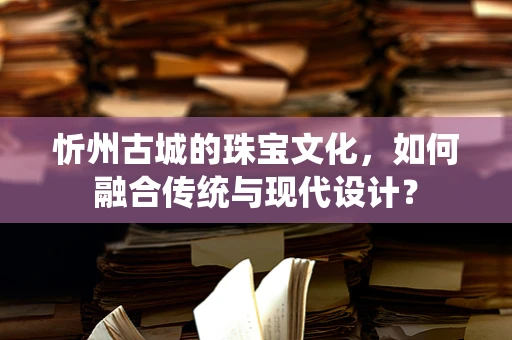 忻州古城的珠宝文化，如何融合传统与现代设计？