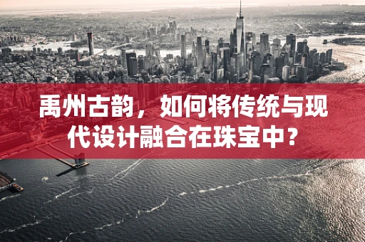禹州古韵，如何将传统与现代设计融合在珠宝中？
