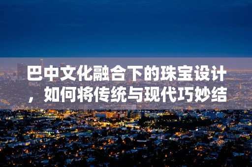 巴中文化融合下的珠宝设计，如何将传统与现代巧妙结合？