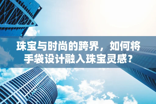 珠宝与时尚的跨界，如何将手袋设计融入珠宝灵感？