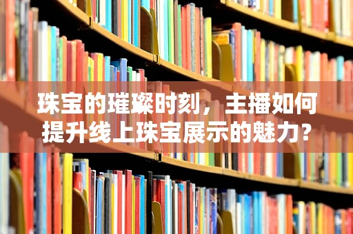 珠宝的璀璨时刻，主播如何提升线上珠宝展示的魅力？