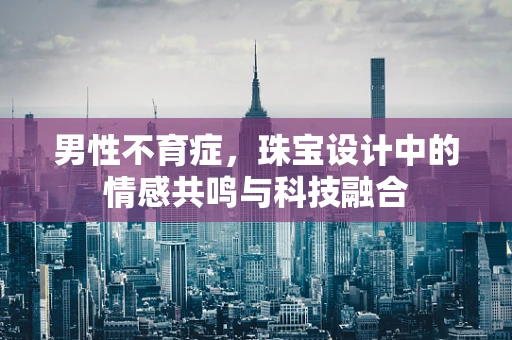 男性不育症，珠宝设计中的情感共鸣与科技融合
