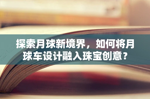 探索月球新境界，如何将月球车设计融入珠宝创意？