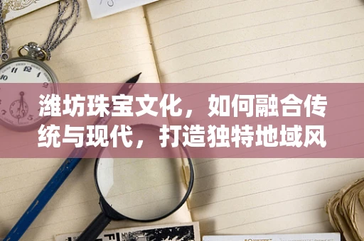 潍坊珠宝文化，如何融合传统与现代，打造独特地域风格？