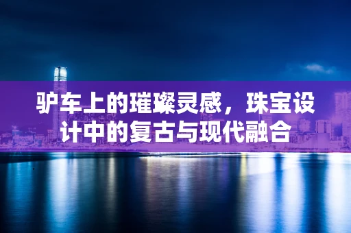 驴车上的璀璨灵感，珠宝设计中的复古与现代融合