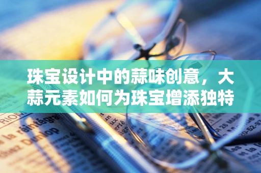 珠宝设计中的蒜味创意，大蒜元素如何为珠宝增添独特魅力？