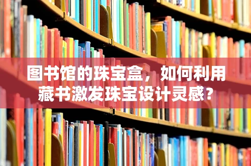 图书馆的珠宝盒，如何利用藏书激发珠宝设计灵感？