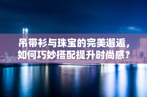 吊带衫与珠宝的完美邂逅，如何巧妙搭配提升时尚感？