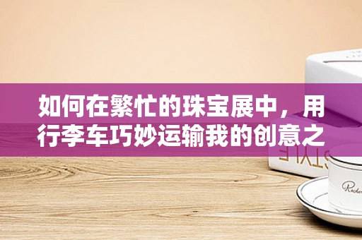 如何在繁忙的珠宝展中，用行李车巧妙运输我的创意之作？