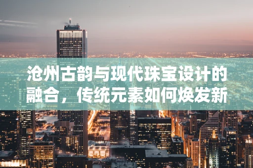 沧州古韵与现代珠宝设计的融合，传统元素如何焕发新光彩？