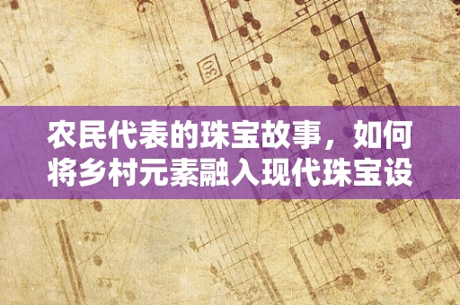 农民代表的珠宝故事，如何将乡村元素融入现代珠宝设计？