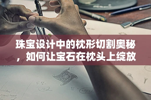 珠宝设计中的枕形切割奥秘，如何让宝石在枕头上绽放光彩？