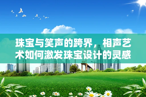 珠宝与笑声的跨界，相声艺术如何激发珠宝设计的灵感？