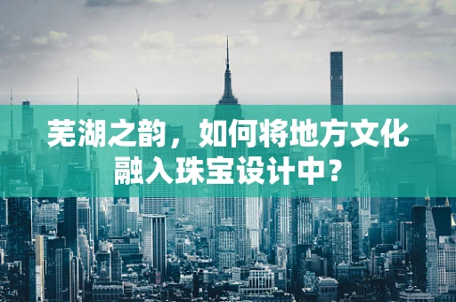 芜湖之韵，如何将地方文化融入珠宝设计中？