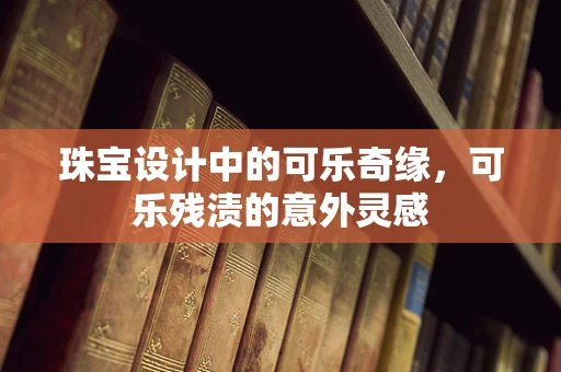 珠宝设计中的可乐奇缘，可乐残渍的意外灵感