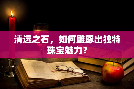 清远之石，如何雕琢出独特珠宝魅力？
