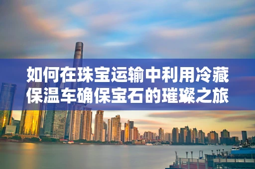 如何在珠宝运输中利用冷藏保温车确保宝石的璀璨之旅？