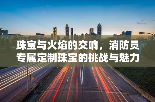 珠宝与火焰的交响，消防员专属定制珠宝的挑战与魅力