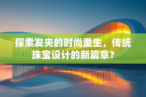 探索发夹的时尚重生，传统珠宝设计的新篇章？