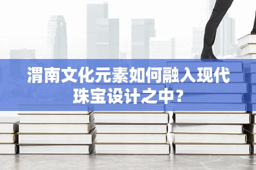 渭南文化元素如何融入现代珠宝设计之中？