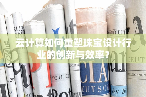 云计算如何重塑珠宝设计行业的创新与效率？