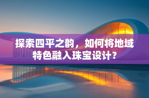 探索四平之韵，如何将地域特色融入珠宝设计？