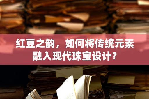 红豆之韵，如何将传统元素融入现代珠宝设计？