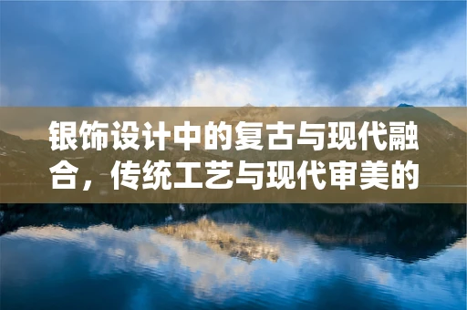 银饰设计中的复古与现代融合，传统工艺与现代审美的碰撞