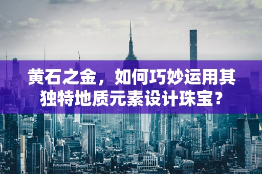 黄石之金，如何巧妙运用其独特地质元素设计珠宝？