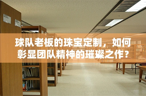 球队老板的珠宝定制，如何彰显团队精神的璀璨之作？