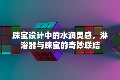 珠宝设计中的水润灵感，淋浴器与珠宝的奇妙联结