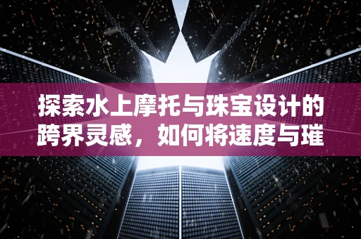 探索水上摩托与珠宝设计的跨界灵感，如何将速度与璀璨结合？