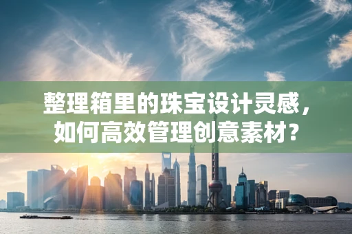 整理箱里的珠宝设计灵感，如何高效管理创意素材？