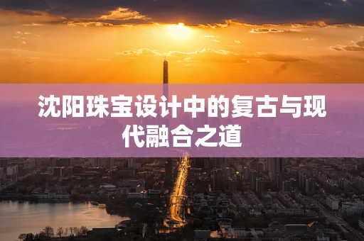 沈阳珠宝设计中的复古与现代融合之道