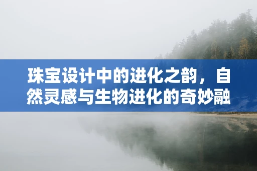 珠宝设计中的进化之韵，自然灵感与生物进化的奇妙融合