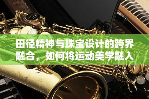 田径精神与珠宝设计的跨界融合，如何将运动美学融入珠宝创作？