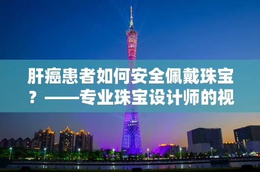 肝癌患者如何安全佩戴珠宝？——专业珠宝设计师的视角