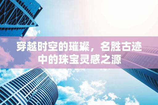 穿越时空的璀璨，名胜古迹中的珠宝灵感之源