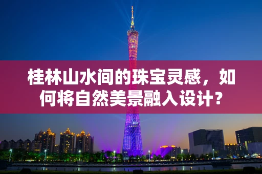 桂林山水间的珠宝灵感，如何将自然美景融入设计？