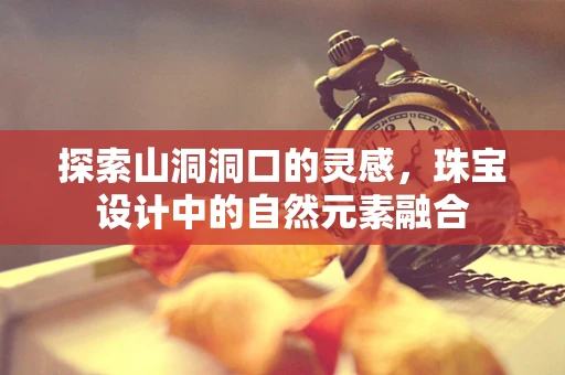 探索山洞洞口的灵感，珠宝设计中的自然元素融合