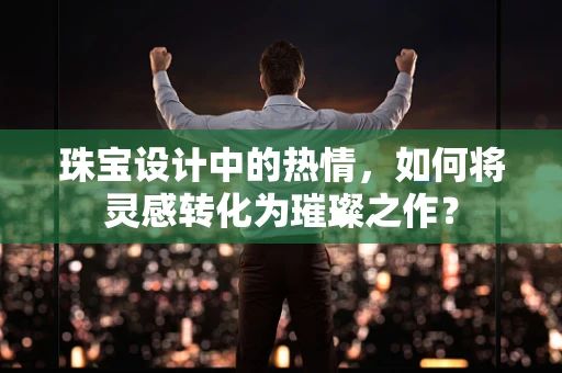 珠宝设计中的热情，如何将灵感转化为璀璨之作？