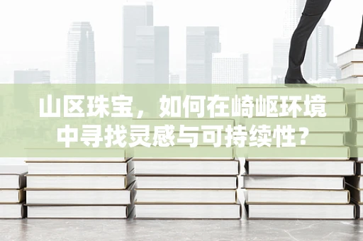 山区珠宝，如何在崎岖环境中寻找灵感与可持续性？